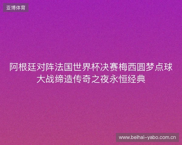 阿根廷对阵法国世界杯决赛梅西圆梦点球大战缔造传奇之夜永恒经典 阿根廷对阵法国世界杯决赛梅西圆梦点球大战缔造传奇之夜永恒经典
