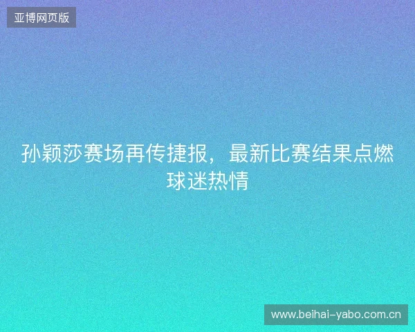 孙颖莎赛场再传捷报,最新比赛结果点燃球迷热情 孙颖莎赛场再传捷报,最新比赛结果点燃球迷热情